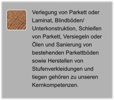 Verlegung von Parkett oder Laminat, Blindböden/ Unterkonstruktion, Schleifen von Parkett, Versiegeln oder Ölen und Sanierung von bestehenden Parkettböden sowie Herstellen von Stufenverkleidungen und  tiegen gehören zu unseren Kernkompetenzen.